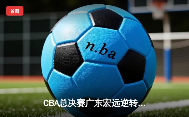 CBA总决赛广东宏远逆转辽宁男篮，成功卫冕总冠军