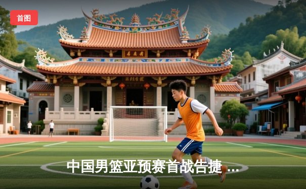 中国男篮亚预赛首战告捷 杨瀚森双20统治内线助队逆转日本
