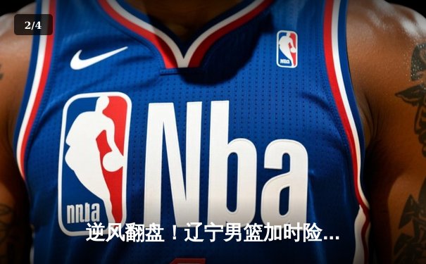 逆风翻盘！辽宁男篮加时险胜广东，赵继伟关键三分锁定胜局 - 2