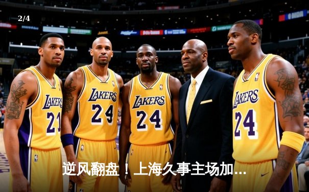 逆风翻盘！上海久事主场加时险胜广东华南虎，王哲林砍下33+17统治内线 - 2