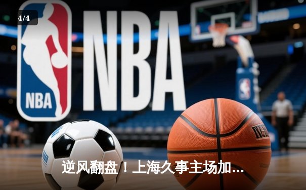 逆风翻盘！上海久事主场加时险胜广东华南虎，王哲林砍下33+17统治内线 - 4