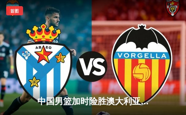 中国男篮加时险胜澳大利亚 周琦28分24篮板主宰内线