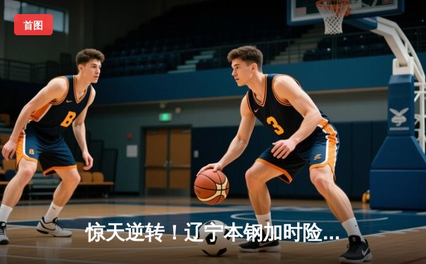 惊天逆转！辽宁本钢加时险胜广东华南虎，总决赛悬念再起