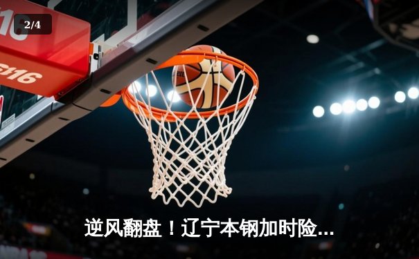 逆风翻盘！辽宁本钢加时险胜广东宏远，赵继伟33分创赛季新高 - 2
