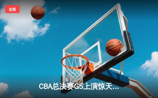CBA总决赛G5上演惊天逆转 辽宁男篮加时险胜广东夺赛点