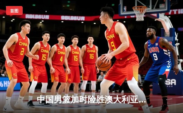 中国男篮加时险胜澳大利亚 周琦28+15主宰内线
