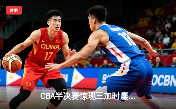 CBA半决赛惊现三加时鏖战 辽宁本钢逆转广东宏远夺赛点