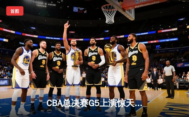 CBA总决赛G5上演惊天逆转 辽宁本钢加时险胜广东东莞夺赛点