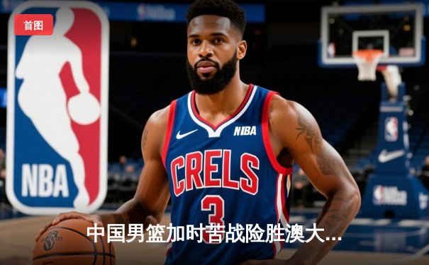 中国男篮加时苦战险胜澳大利亚，周琦28+15主宰内线