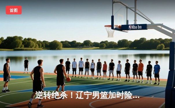 逆转绝杀！辽宁男篮加时险胜广东，赵继伟37+12创季后赛生涯新高