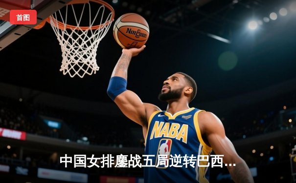 中国女排鏖战五局逆转巴西 张常宁关键局独得9分定乾坤