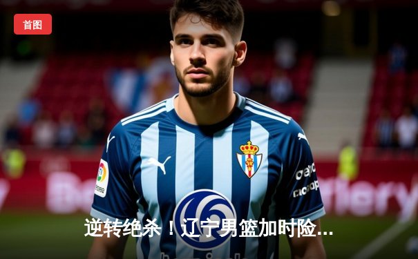 逆转绝杀！辽宁男篮加时险胜广东，总决赛悬念再起