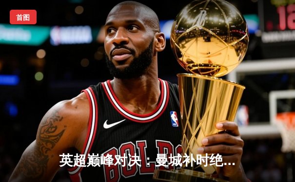 英超巅峰对决：曼城补时绝平阿森纳，哈兰德失点留悬念