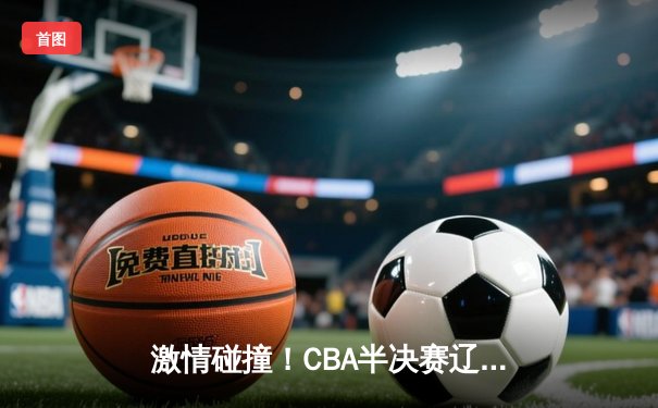 激情碰撞！CBA半决赛辽粤大战广东加时险胜，赵睿35分力挽狂澜