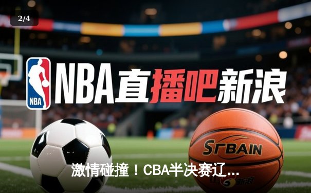 激情碰撞！CBA半决赛辽粤大战广东加时险胜，赵睿35分力挽狂澜 - 2