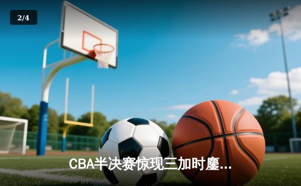 CBA半决赛惊现三加时鏖战 辽宁本钢逆转广东宏远夺赛点 - 2