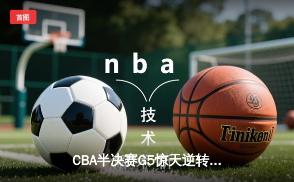 CBA半决赛G5惊天逆转！辽宁本钢加时险胜广东宏远晋级总决赛