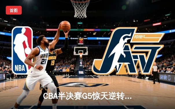 CBA半决赛G5惊天逆转！辽宁本钢加时险胜广东宏远晋级总决赛