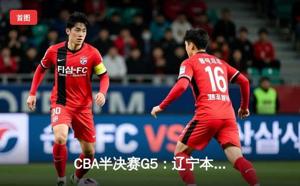 CBA半决赛G5：辽宁本钢加时逆转广东宏远 赵继伟砍35+9率队挺进总决赛