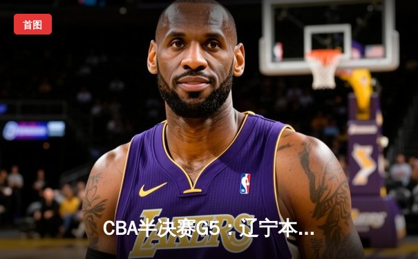 CBA半决赛G5：辽宁本钢加时逆转广东宏远 赵继伟35+9率队挺进总决赛