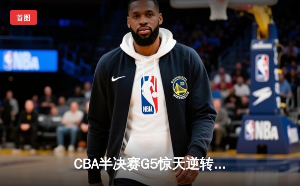 CBA半决赛G5惊天逆转！辽宁本钢加时险胜广东宏远晋级总决赛