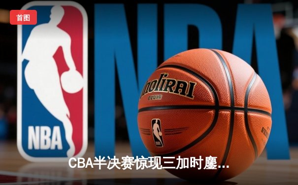 CBA半决赛惊现三加时鏖战 辽宁本钢逆转广东宏远夺赛点