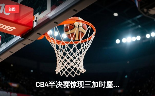 CBA半决赛惊现三加时鏖战 辽宁本钢逆转广东宏远夺赛点