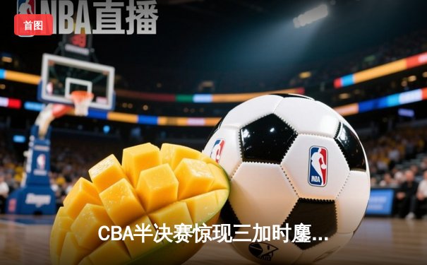 CBA半决赛惊现三加时鏖战 辽宁本钢逆转广东宏远夺赛点
