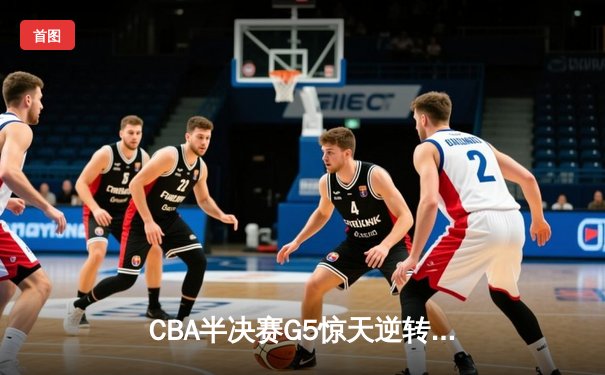 CBA半决赛G5惊天逆转！辽宁本钢加时险胜广东宏远晋级总决赛